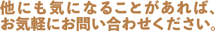 他にも気になることがあれば、お気軽にお問い合わせください
